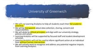 University of Greenwich
• We will use Learning Analytics to help all students reach their full academic
potential.
• We will be transparent about data collection, sharing, consent and
responsibilities.
• We will abide by ethical principles and align with our university strategy,
policies and values.
• Learning Analytics will be supported by focused staff and student development
activities.
• Learning Analytics will not be used to inform significant action at an individual
level without human intervention.
• We will actively work to recognise and address any potential negative impacts
from Learning Analytics.
 