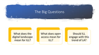 The Big Questions
What does the
digital landscape
mean for ILL?
What does open
access mean for
ILL?
Should ILL
engage with this
trend of LA?
 