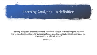 Learning Analytics – a definition
“learning analytics is the measurement, collection, analysis and reporting of data about
learners and their contexts, for purposes of understanding and optimizing learning and the
environments in which it occurs”
(Siemens, 2012)
 