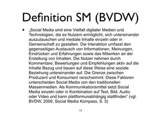 Deﬁnition SM (BVDW)
• „Social Media sind eine Vielfalt digitaler Medien und
Technologien, die es Nutzern ermöglicht, sich untereinander
auszutauschen und mediale Inhalte einzeln oder in
Gemeinschaft zu gestalten. Die Interaktion umfasst den
gegenseitigen Austausch von Informationen, Meinungen,
Eindrücken und Erfahrungen sowie das Mitwirken an der
Erstellung von Inhalten. Die Nutzer nehmen durch
Kommentare, Bewertungen und Empfehlungen aktiv auf die
Inhalte Bezug und bauen auf diese Weise eine soziale
Beziehung untereinander auf. Die Grenze zwischen
Produzent und Konsument verschwimmt. Diese Faktoren
unterscheiden Social Media von den traditionellen
Massenmedien. Als Kommunikationsmittel setzt Social
Media einzeln oder in Kombination auf Text, Bild, Audio
oder Video und kann plattformunabhängig stattfinden“ (vgl.
BVDW, 2009, Social Media Kompass, S. 5)
13
 