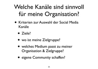 Welche Kanäle sind sinnvoll
für meine Organisation?
• Kriterien zur Auswahl der Social Media
Kanäle
• Ziele?
• wo ist meine Zielgruppe?
• welches Medium passt zu meiner
Organisation & Zielgruppe?
• eigene Community schaffen?
25
 