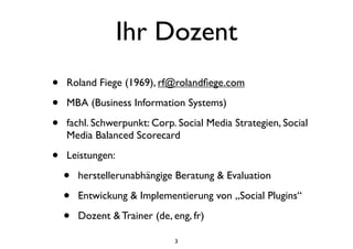 Ihr Dozent
• Roland Fiege (1969), rf@rolandﬁege.com
• MBA (Business Information Systems)
• fachl. Schwerpunkt: Corp. Social Media Strategien, Social
Media Balanced Scorecard
• Leistungen:
• herstellerunabhängige Beratung & Evaluation
• Entwickung & Implementierung von „Social Plugins“
• Dozent & Trainer (de, eng, fr)
3
 