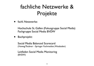 fachliche Netzwerke &
Projekte
• fachl. Netzwerke:
Hochschule St. Gallen (Fokusgruppe Social Media)
Fachgruppe Social Media BVDW
• Buchprojekt:
Social Media Balanced Scorecard
(Vieweg/Teubner - Springer Fachmedien,Wiesbaden)
Leitfaden Social Media Monitoring
(BVDW)
4
 