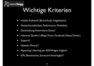 Wichtige Kriterien
• Initialer Aufwand? (Brand Audit, Folgekosten)
• Nutzerfreundlichkeit, Performance, Flexibilität
• Datenhaltung, historisierte Daten?
• relevante Quellen? (Blogs, Foren, Facebook,Videos,Twitter)
• Support?
• Globaler Partner?
• Reporting / Alerting per RSS/Widget möglich?
• KPIs, Benchmarks, Scorecard hinterlegbar?
69
 