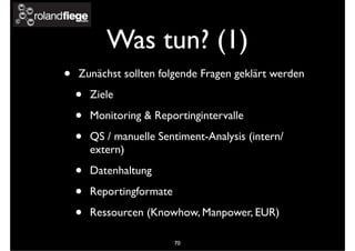 Was tun? (1)
• Zunächst sollten folgende Fragen geklärt werden
• Ziele
• Monitoring & Reportingintervalle
• QS / manuelle Sentiment-Analysis (intern/
extern)
• Datenhaltung
• Reportingformate
• Ressourcen (Knowhow, Manpower, EUR)
70
 