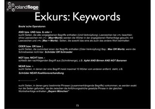 Exkurs: Keywords
Boole´sche Operatoren
AND bzw. UND bzw. & oder +
sucht Seiten, die alle vorgegebenen Begriffe enthalten (Und-Verknüpfung); Leerzeichen bei »+« beachten:
ohne Leerzeichen mit »+« (Max+Moritz) werden die Wörter in der angegebenen Reihenfolge gesucht; mit
Leerzeichen und »+« (Max + Moritz) Seiten, die sowohl das eine als auch das andere Wort beinhalten
ODER bzw. OR bzw. |
sucht Seiten, die zumindest einen der Begriffe enthalten (Oder-Verknüpfung) Bsp.: Max OR Moritz; wenn die
Schreibweise nicht klar: Schröder OR Schroeder
NOT bzw. NICHT bzw. -
schließt den nachfolgenden Begriff aus (Schnittmenge), z.B. Apfel AND Birnen AND NOT Bananen
NEAR bzw. ~
sucht Seiten, in denen der eine Begriff meist maximal 10 Wörter vom anderen entfernt steht; z.B.
Schröder NEAR Koalitionsverhandlung
„........................“
sucht Seiten, in denen ganz bestimmte Phrasen (zusammenhängende Begriffe) vorkommen; es werden exakt
nur die Seiten gefunden, die die zwischen die Anführungsstriche gesetzte Phrase in der gleichen
Wortreihenfolge enthalten „Bayern München“
73
 