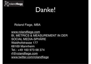 Danke!
Roland Fiege, MBA
www.rolandﬁege.com
BI, METRICS & MEASUREMENT IN DER
SOCIAL MEDIA-SPHÄRE
Waldhofstrasse 177
68169 Mannheim
Tel.: +49 160 973 68 374
rf@rolandﬁege.com
www.twitter.com/rolandﬁege
 
