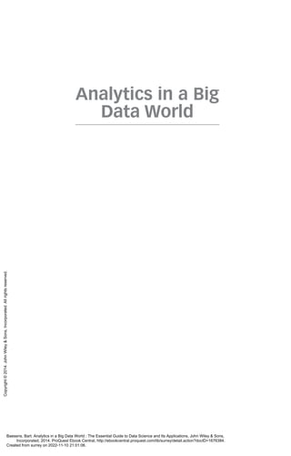 Analytics in a Big
Data World
Baesens, Bart. Analytics in a Big Data World : The Essential Guide to Data Science and Its Applications, John Wiley & Sons,
Incorporated, 2014. ProQuest Ebook Central, http://ebookcentral.proquest.com/lib/surrey/detail.action?docID=1676384.
Created from surrey on 2022-11-10 21:01:06.
Copyright
©
2014.
John
Wiley
&
Sons,
Incorporated.
All
rights
reserved.
 