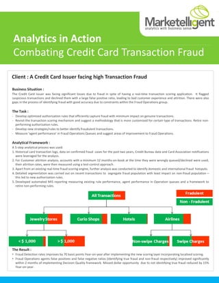 Analytics in Action
Combating Credit Card Transaction Fraud
Client : A Credit Card Issuer facing high Transaction Fraud

Business Situation :
The Credit Card issuer was facing significant losses due to fraud in spite of having a real-time transaction scoring application. It flagged
suspicious transactions and declined them with a large false positive ratio, leading to bad customer experience and attrition. There were also
gaps in the process of identifying fraud with good accuracy due to constraints within the Fraud Operations group.

The Task :
- Develop optimized authorization rules that efficiently capture fraud with minimum impact on genuine transactions.
- Revisit the transaction scoring mechanism and suggest a methodology that is more customized for certain type of transactions. Retire non-
  performing authorization rules.
- Develop new strategies/rules to better identify fraudulent transactions.
- Measure ‘agent performance’ in Fraud Operations Queues and suggest areas of improvement to Fraud Operations.

Analytical Framework :
A 5-step analytical process was used:
1. Historical card transaction logs, data on confirmed fraud cases for the past two years, Credit Bureau data and Card Association notifications
   were leveraged for the analysis.
2. For Customer attrition analysis, accounts with a minimum 12 months-on-book at the time they were wrongly queued/declined were used,
   their attrition rates, were then measured using a test-control approach.
3. Apart from an existing real-time fraud scoring engine, further analysis was conducted to identify domestic and international fraud hotspots.
4. Detailed segmentation was carried out on recent transactions to segregate fraud population with least impact on non-fraud population –
   this led to new authorization rules.
5. Developed automated MIS reporting measuring existing rule performance, agent performance in Operation queues and a framework to
   retire non-performing rules.




The Result :
• Fraud Detection rates improves by 70 basis points Year-on-year after implementing the new scoring layer incorporating localised scoring.
• Fraud Operations agents false positives and false negative ratios (identifying true fraud and non-fraud respectively) improved significantly
  within 2 months of implementing Decision Quality framework. Missed dollar opportunity due to not identifying true fraud reduced by 15%
  Year-on-year.
 