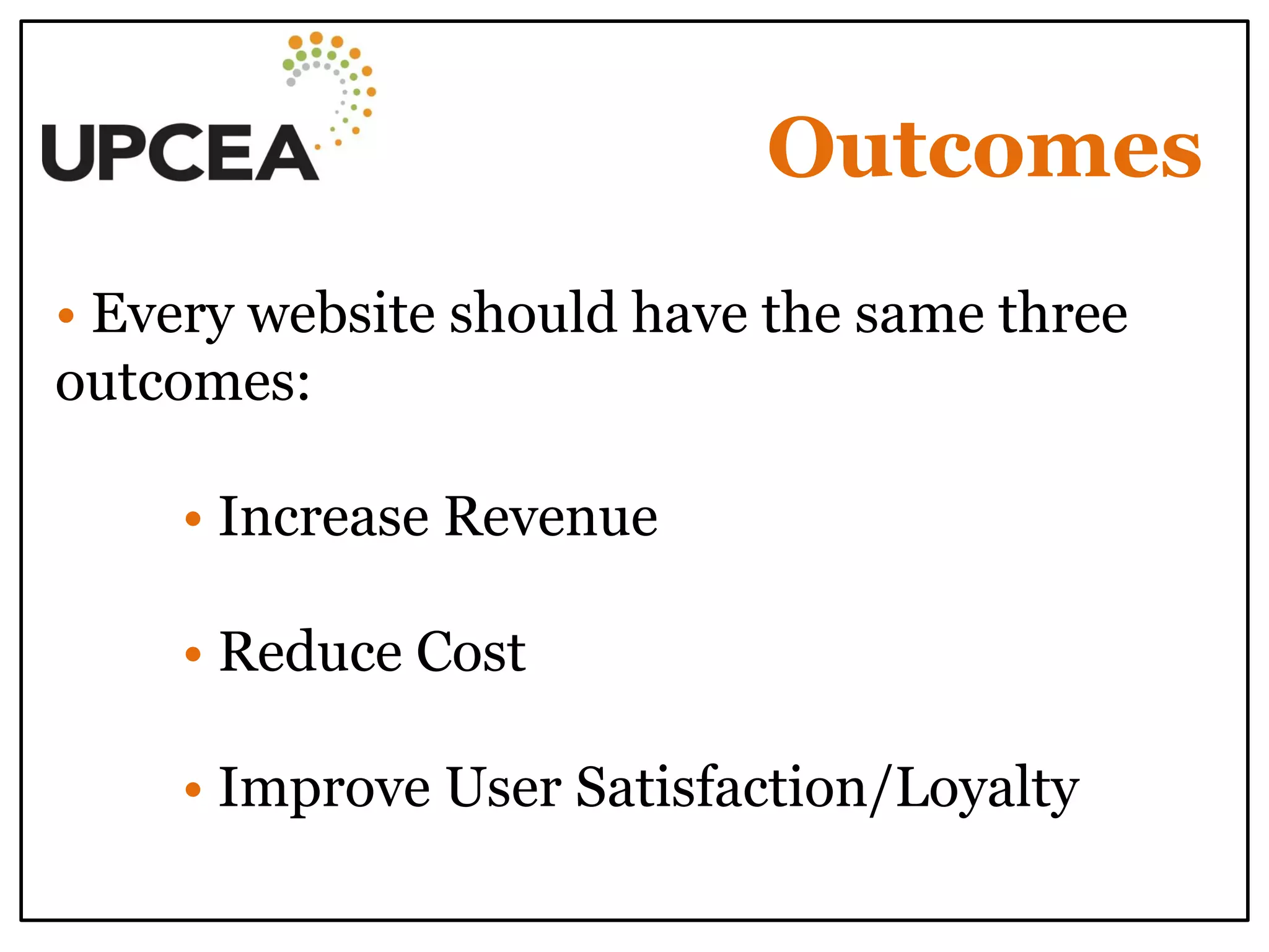 Outcomes 
• Every website should have the same three outcomes: 
• Increase Revenue 
• Reduce Cost 
• Improve User Satisfaction/Loyalty 
 