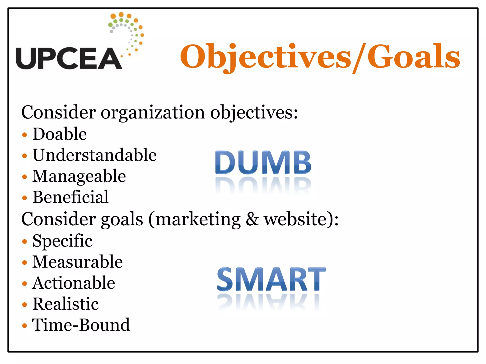 Objectives/Goals 
Consider organization objectives: • Doable • Understandable • Manageable • Beneficial Consider goals (marketing & website): • Specific • Measurable • Actionable • Realistic • Time-Bound  