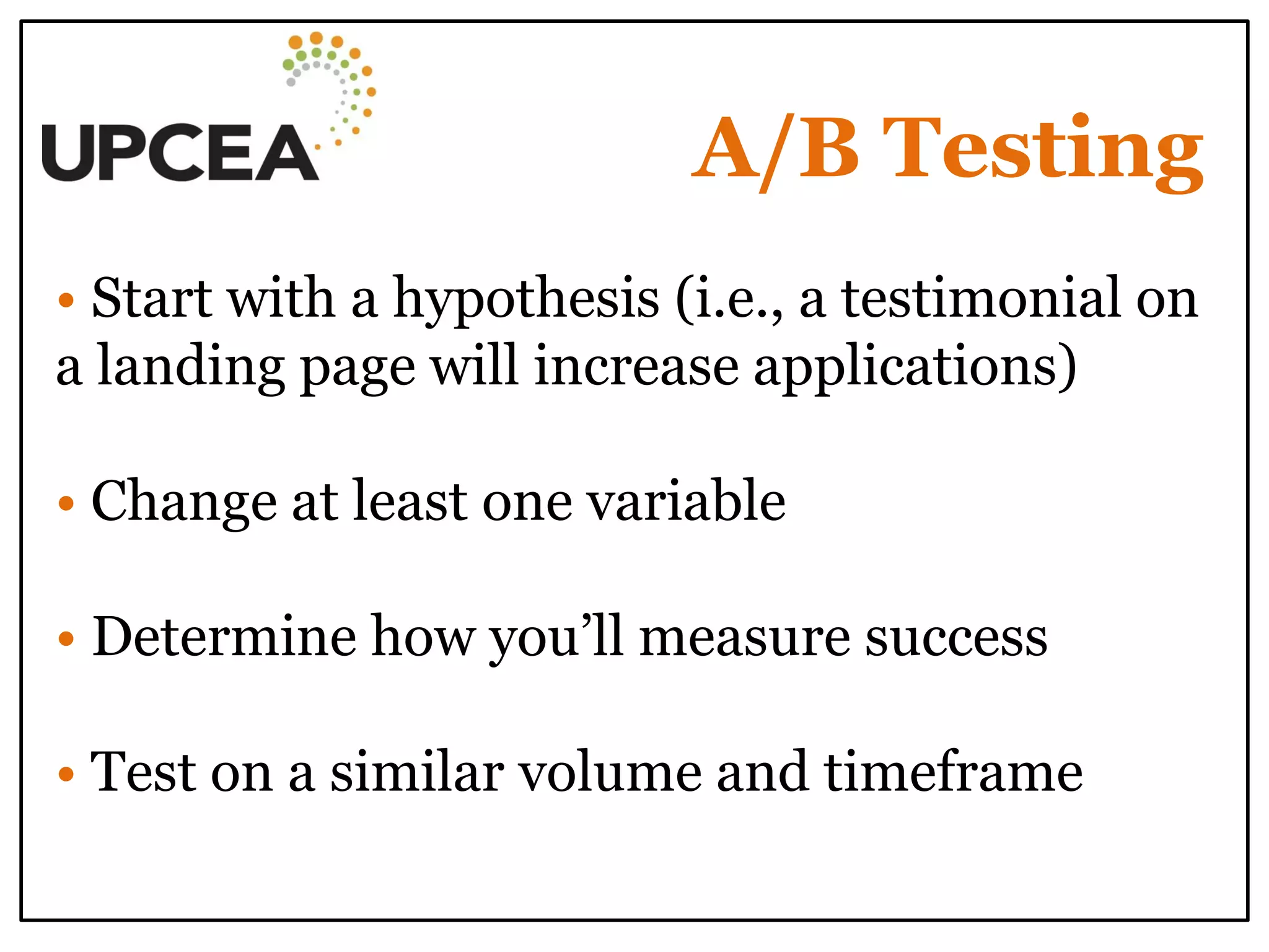 A/B Testing 
• Start with a hypothesis (i.e., a testimonial on a landing page will increase applications) 
• Change at least one variable 
• Determine how you’ll measure success 
• Test on a similar volume and timeframe 
 