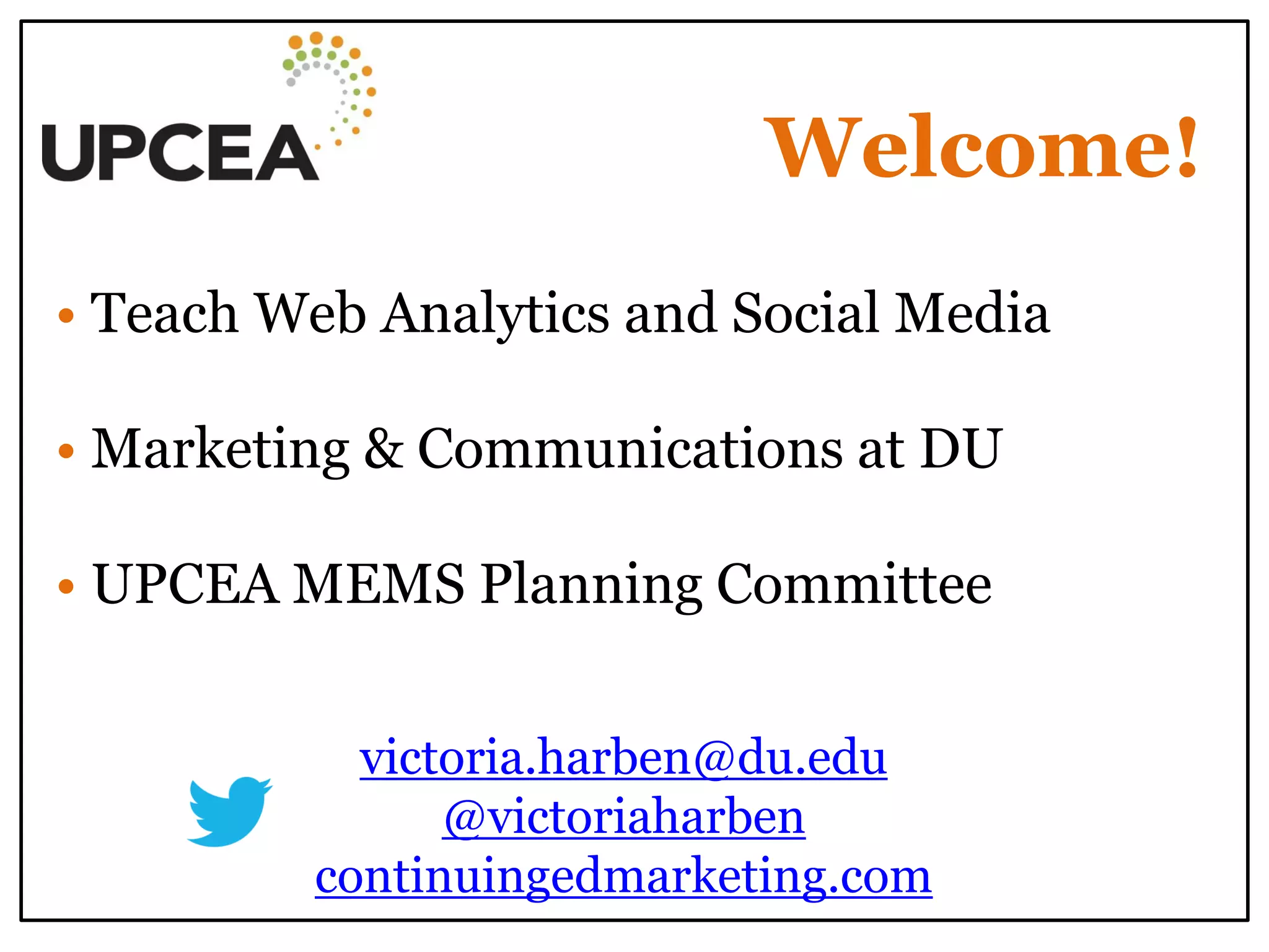 Welcome! 
• Teach Web Analytics and Social Media 
• Marketing & Communications at DU 
• UPCEA MEMS Planning Committee 
victoria.harben@du.edu 
@victoriaharben 
continuingedmarketing.com 
 