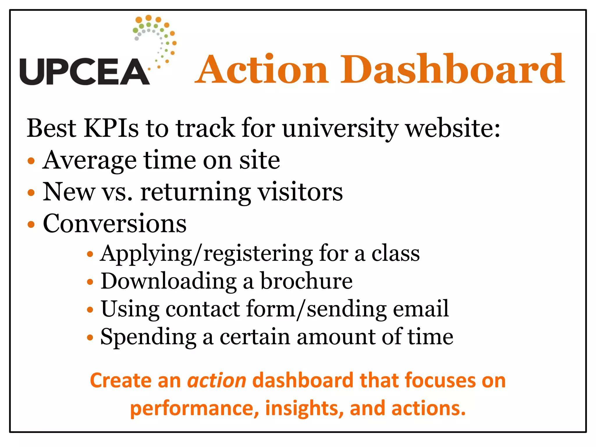 Action Dashboard 
Best KPIs to track for university website: 
• Average time on site 
• New vs. returning visitors 
• Conversions 
• Applying/registering for a class 
• Downloading a brochure 
• Using contact form/sending email 
• Spending a certain amount of time 
Create an action dashboard that focuses on performance, insights, and actions. 
 