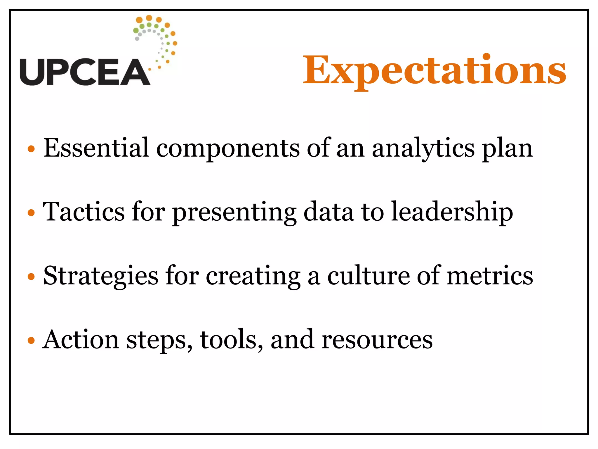 Expectations 
• Essential components of an analytics plan 
• Tactics for presenting data to leadership 
• Strategies for creating a culture of metrics 
• Action steps, tools, and resources 
 