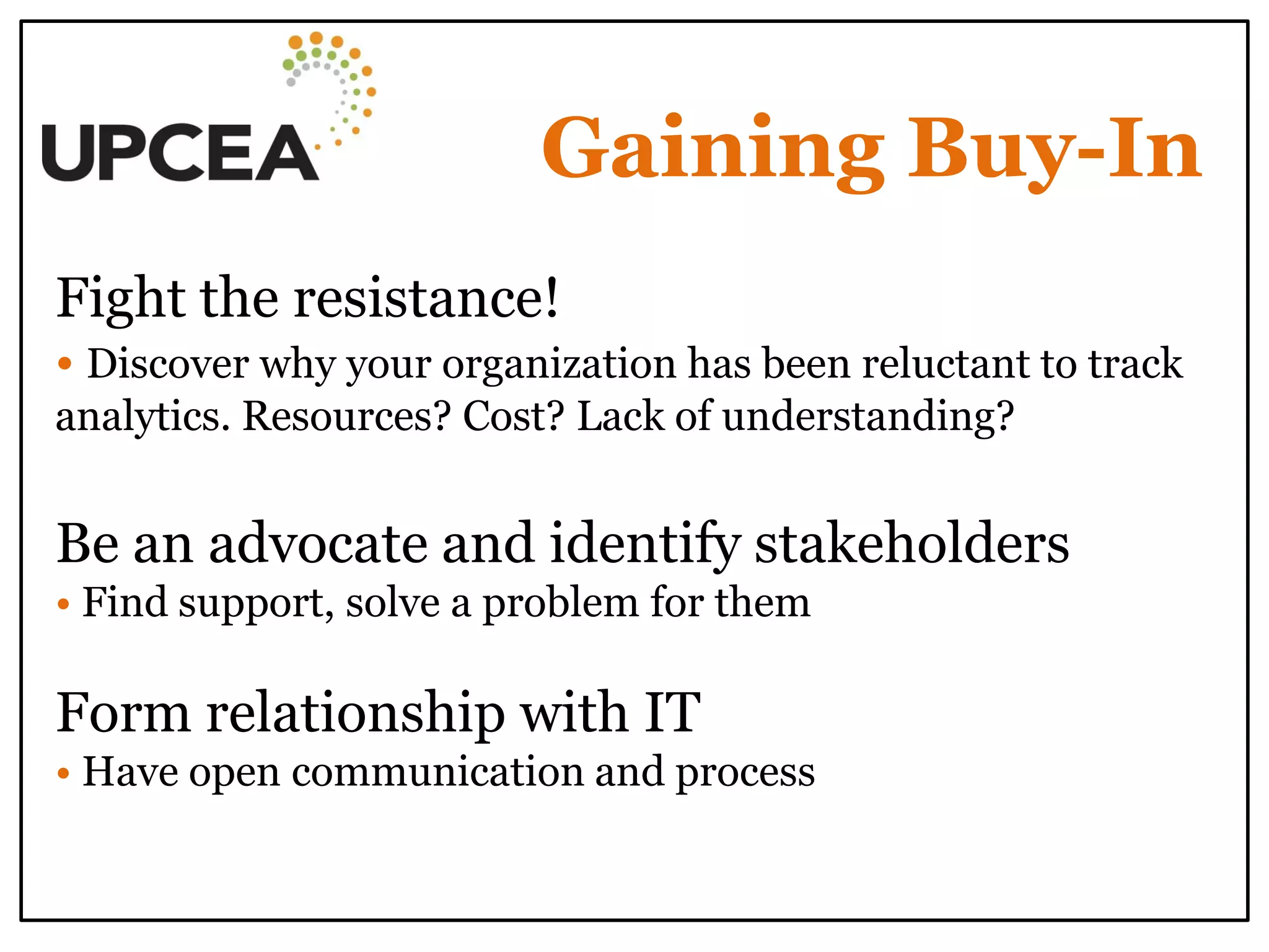 Gaining Buy-In 
Fight the resistance! 
• Discover why your organization has been reluctant to track analytics. Resources? Cost? Lack of understanding? 
Be an advocate and identify stakeholders 
• Find support, solve a problem for them 
Form relationship with IT 
• Have open communication and process 
 