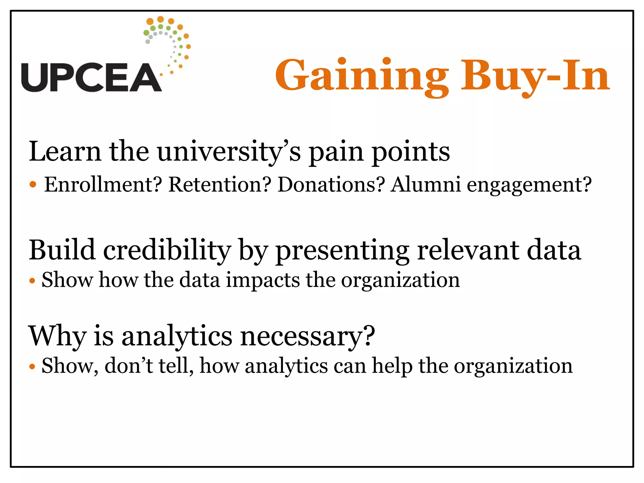 Gaining Buy-In 
Learn the university’s pain points 
• Enrollment? Retention? Donations? Alumni engagement? 
Build credibility by presenting relevant data 
• Show how the data impacts the organization 
Why is analytics necessary? 
• Show, don’t tell, how analytics can help the organization 
 