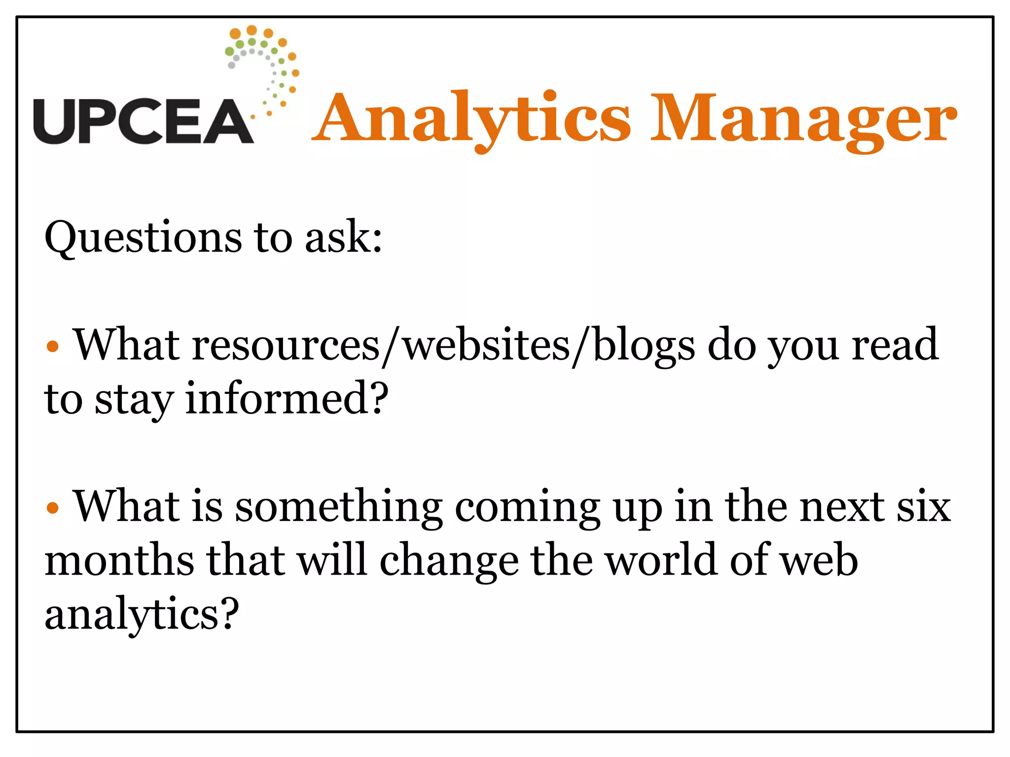 Analytics Manager 
Questions to ask: 
• What resources/websites/blogs do you read to stay informed? 
• What is something coming up in the next six months that will change the world of web analytics? 
 
