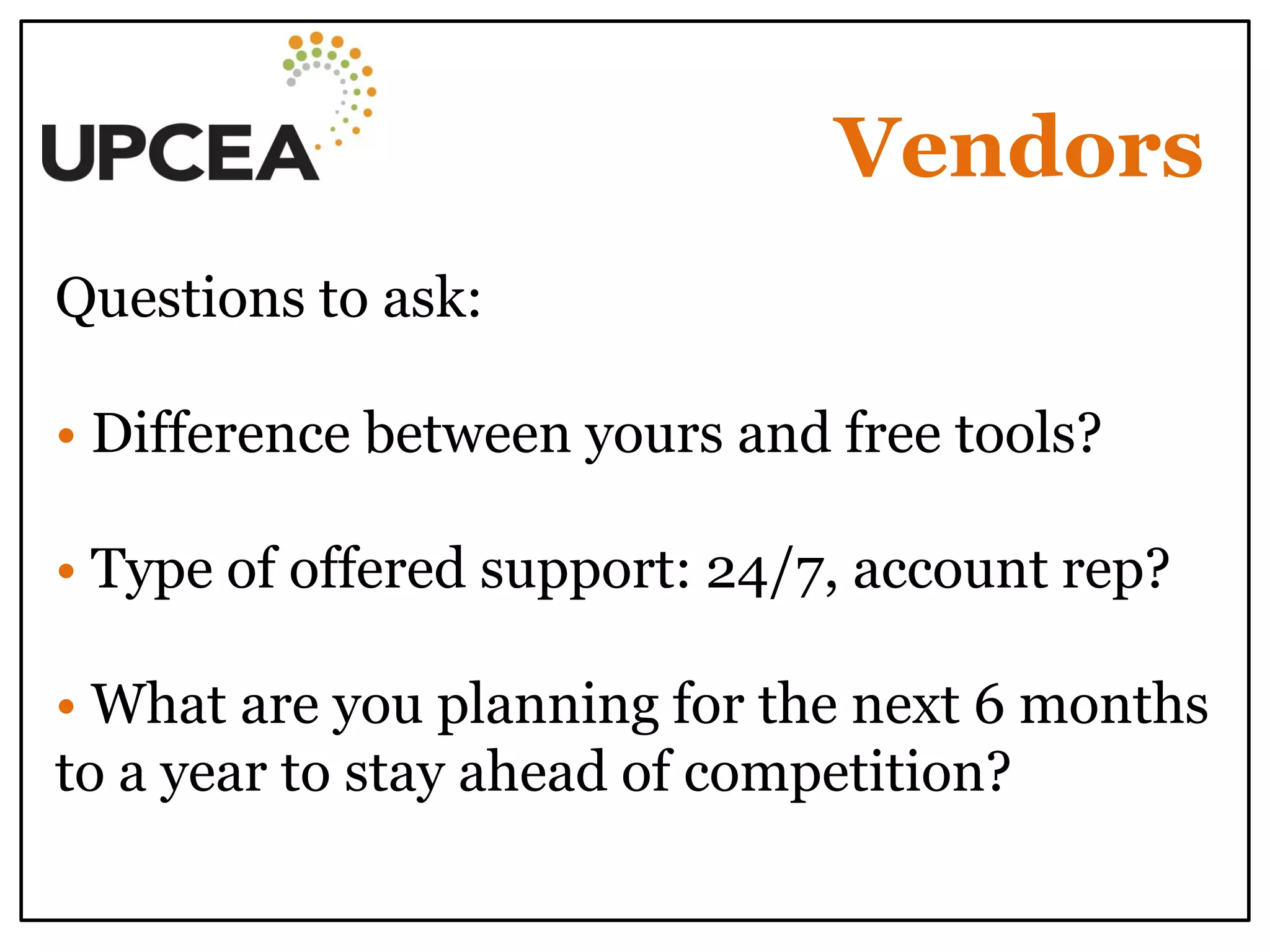 Vendors 
Questions to ask: 
• Difference between yours and free tools? 
• Type of offered support: 24/7, account rep? 
• What are you planning for the next 6 months to a year to stay ahead of competition? 
 