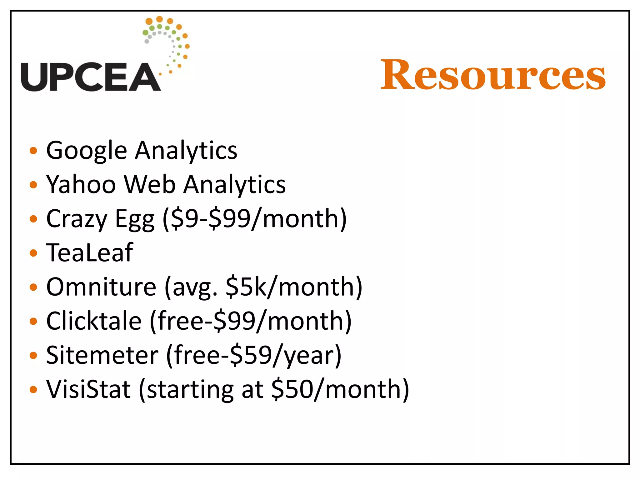 Resources 
• Google Analytics 
• Yahoo Web Analytics 
• Crazy Egg ($9-$99/month) 
• TeaLeaf 
• Omniture (avg. $5k/month) 
• Clicktale (free-$99/month) 
• Sitemeter (free-$59/year) 
• VisiStat (starting at $50/month) 
 