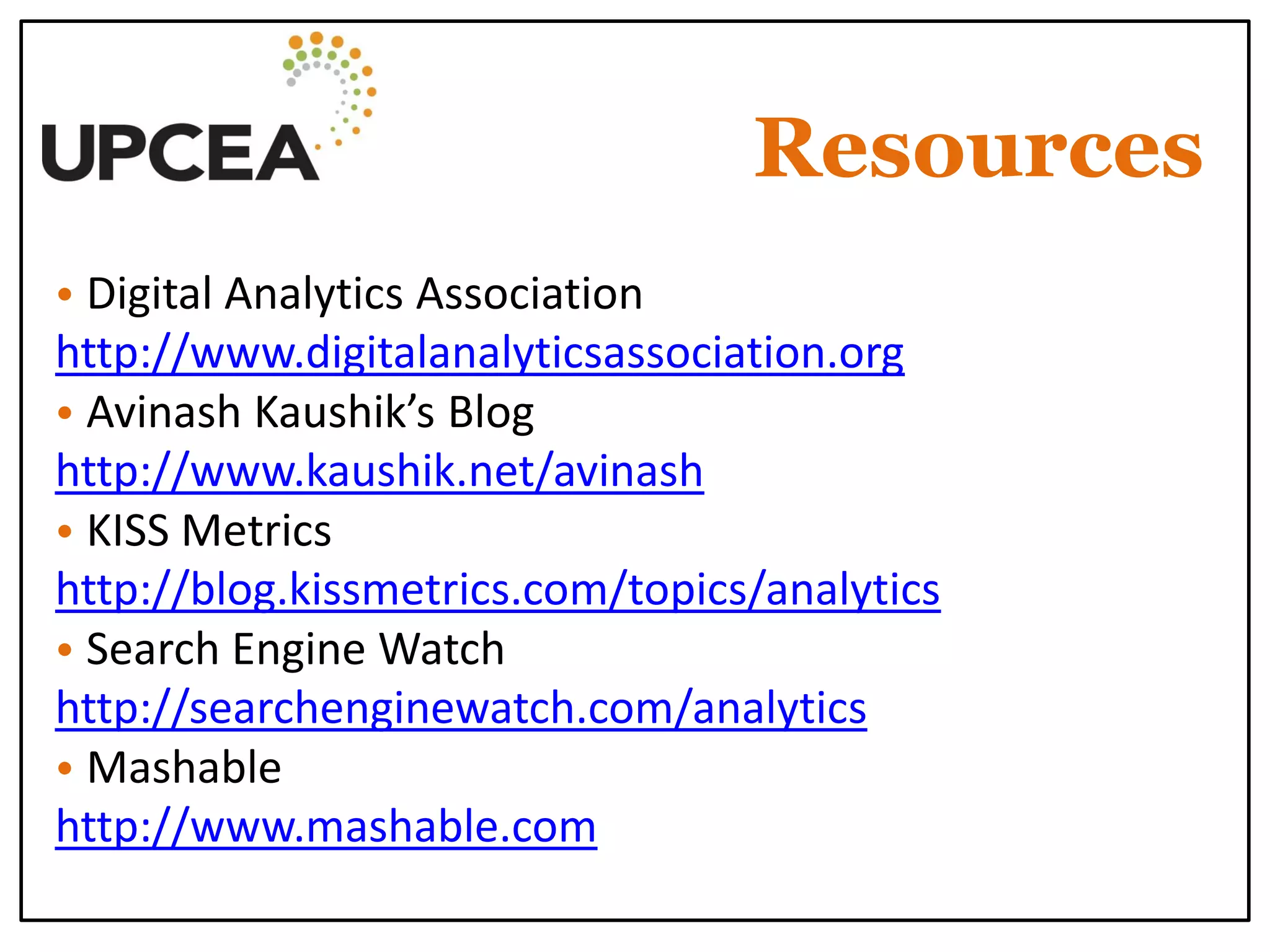 Resources 
• Digital Analytics Association 
http://www.digitalanalyticsassociation.org 
• Avinash Kaushik’s Blog http://www.kaushik.net/avinash 
• KISS Metrics http://blog.kissmetrics.com/topics/analytics 
• Search Engine Watch http://searchenginewatch.com/analytics 
• Mashable 
http://www.mashable.com 
 