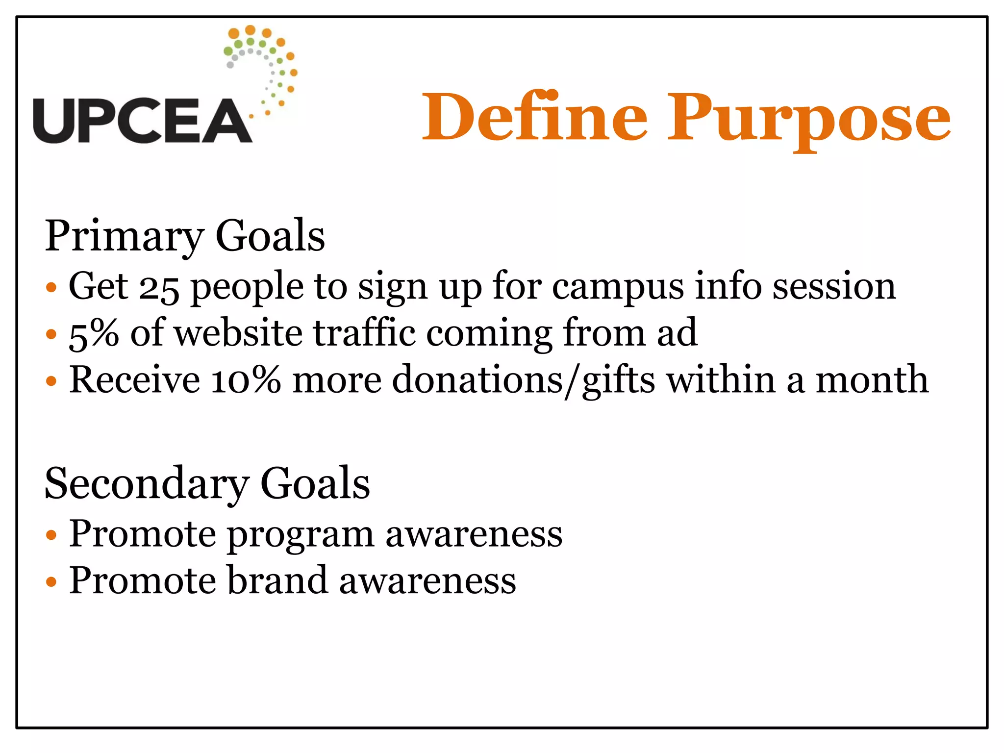 Define Purpose 
Primary Goals 
• Get 25 people to sign up for campus info session 
• 5% of website traffic coming from ad 
• Receive 10% more donations/gifts within a month 
Secondary Goals 
• Promote program awareness 
• Promote brand awareness 
 