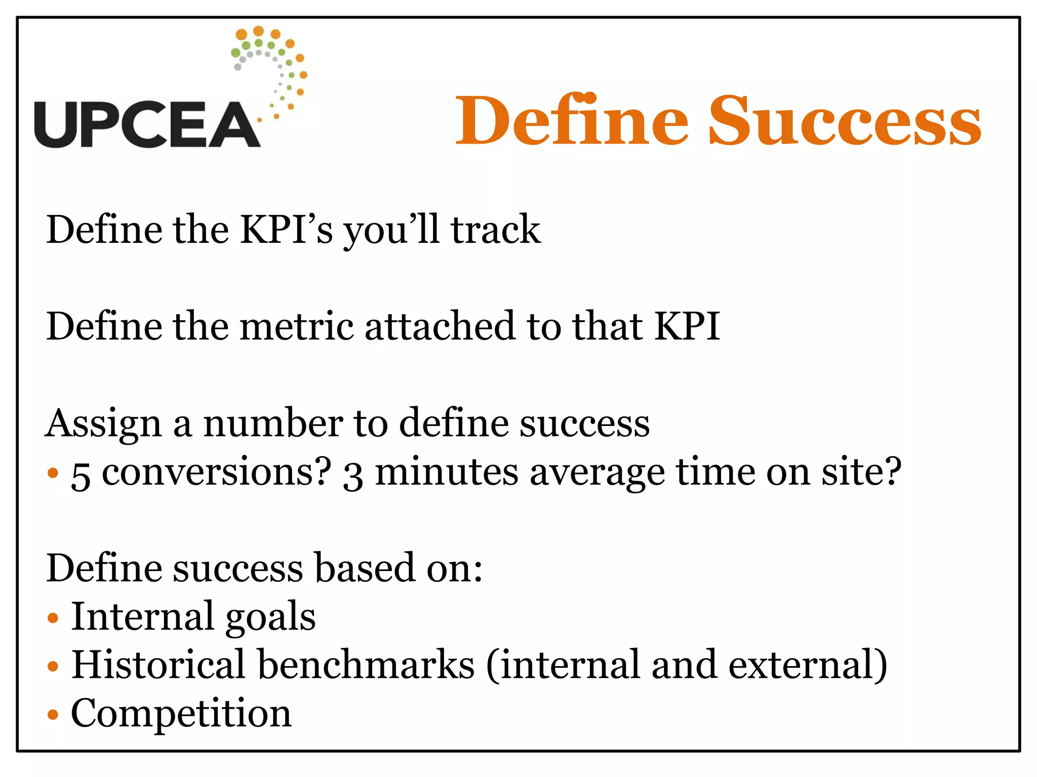 Define Success 
Define the KPI’s you’ll track 
Define the metric attached to that KPI 
Assign a number to define success • 5 conversions? 3 minutes average time on site? 
Define success based on: 
• Internal goals 
• Historical benchmarks (internal and external) 
• Competition 
 
