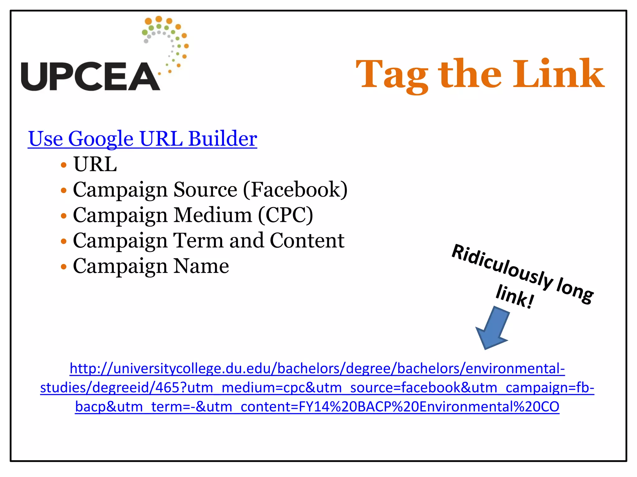 Tag the Link 
Use Google URL Builder 
• URL 
• Campaign Source (Facebook) 
• Campaign Medium (CPC) 
• Campaign Term and Content 
• Campaign Name 
http://universitycollege.du.edu/bachelors/degree/bachelors/environmental- studies/degreeid/465?utm_medium=cpc&utm_source=facebook&utm_campaign=fb- bacp&utm_term=-&utm_content=FY14%20BACP%20Environmental%20CO  