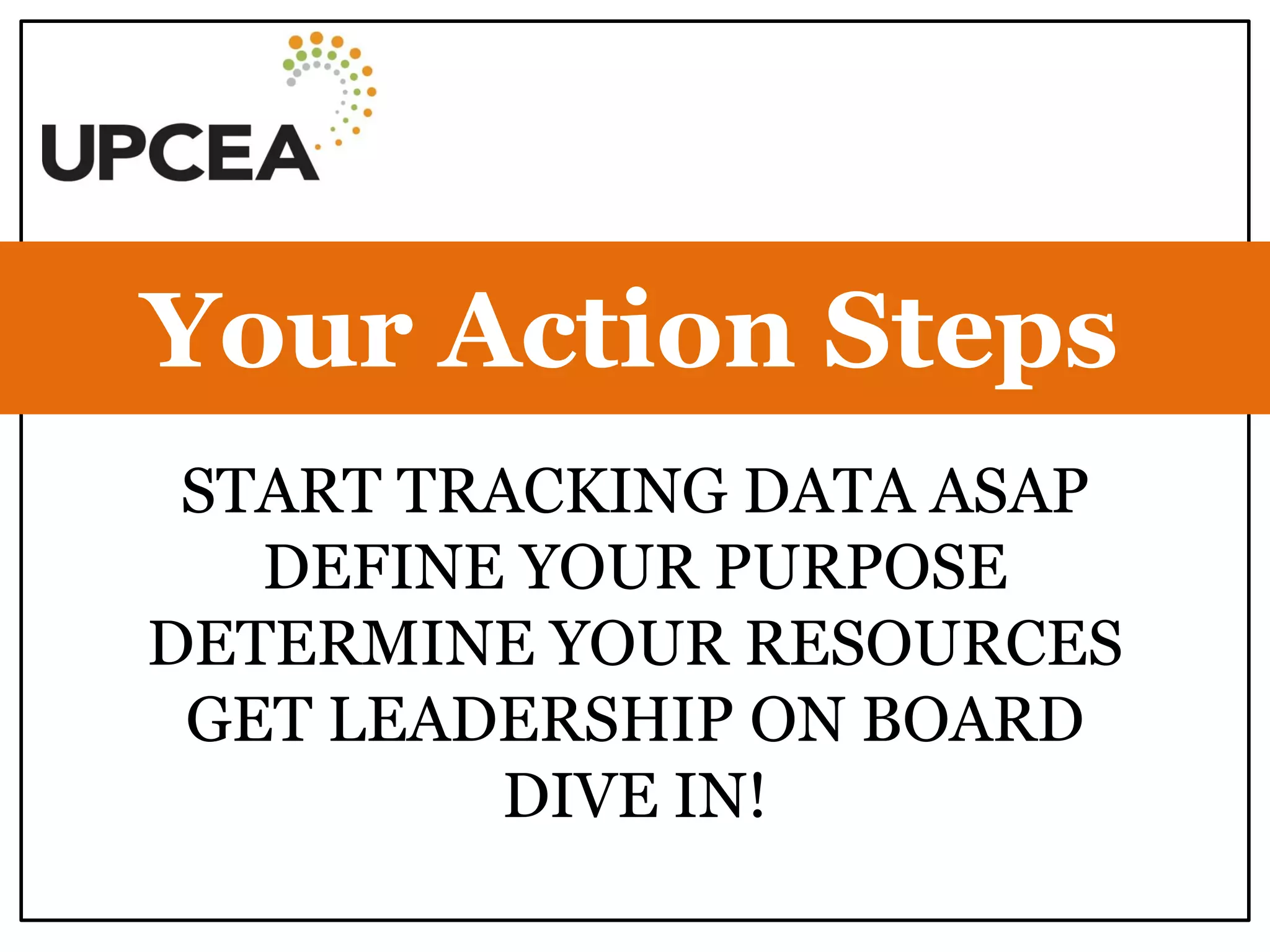START TRACKING DATA ASAP 
DEFINE YOUR PURPOSE 
DETERMINE YOUR RESOURCES 
GET LEADERSHIP ON BOARD 
DIVE IN! 
Your Action Steps  