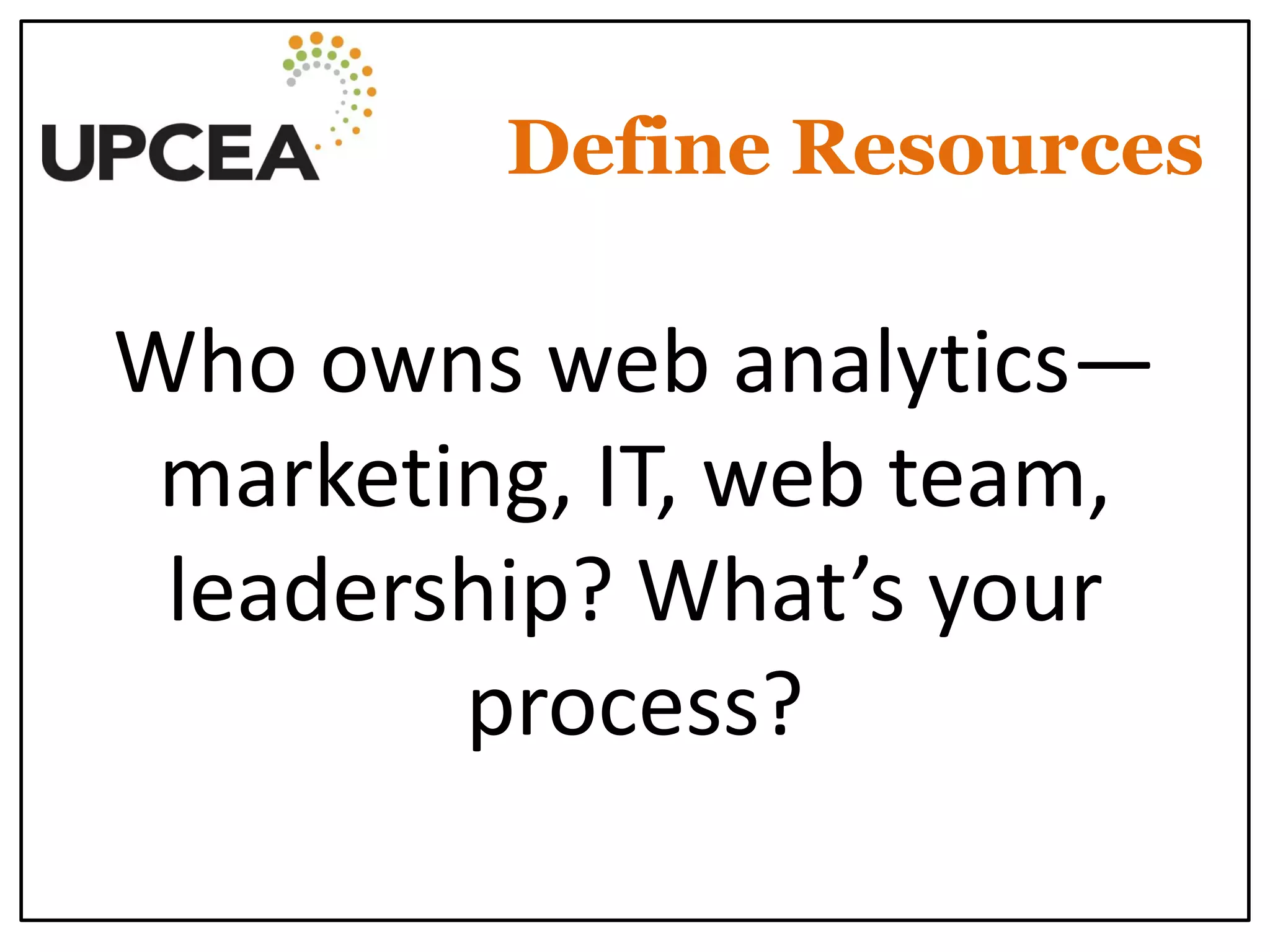 Define Resources 
Who owns web analytics— marketing, IT, web team, leadership? What’s your process?  