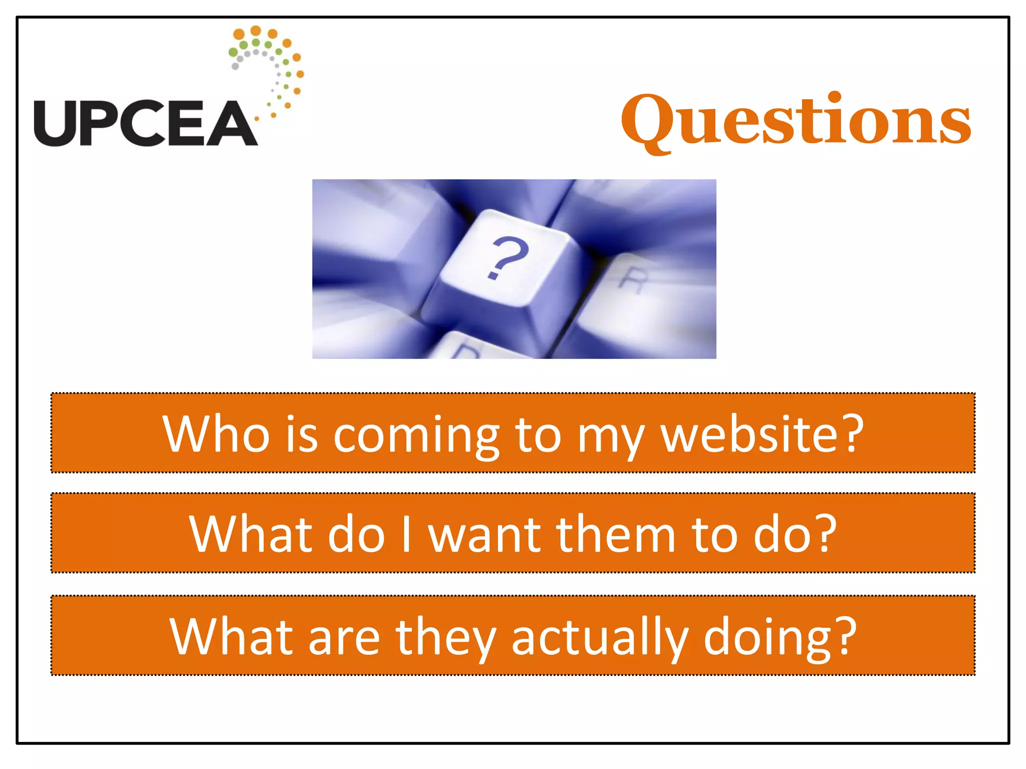 Questions 
Who is coming to my website? 
What do I want them to do? 
What are they actually doing?  