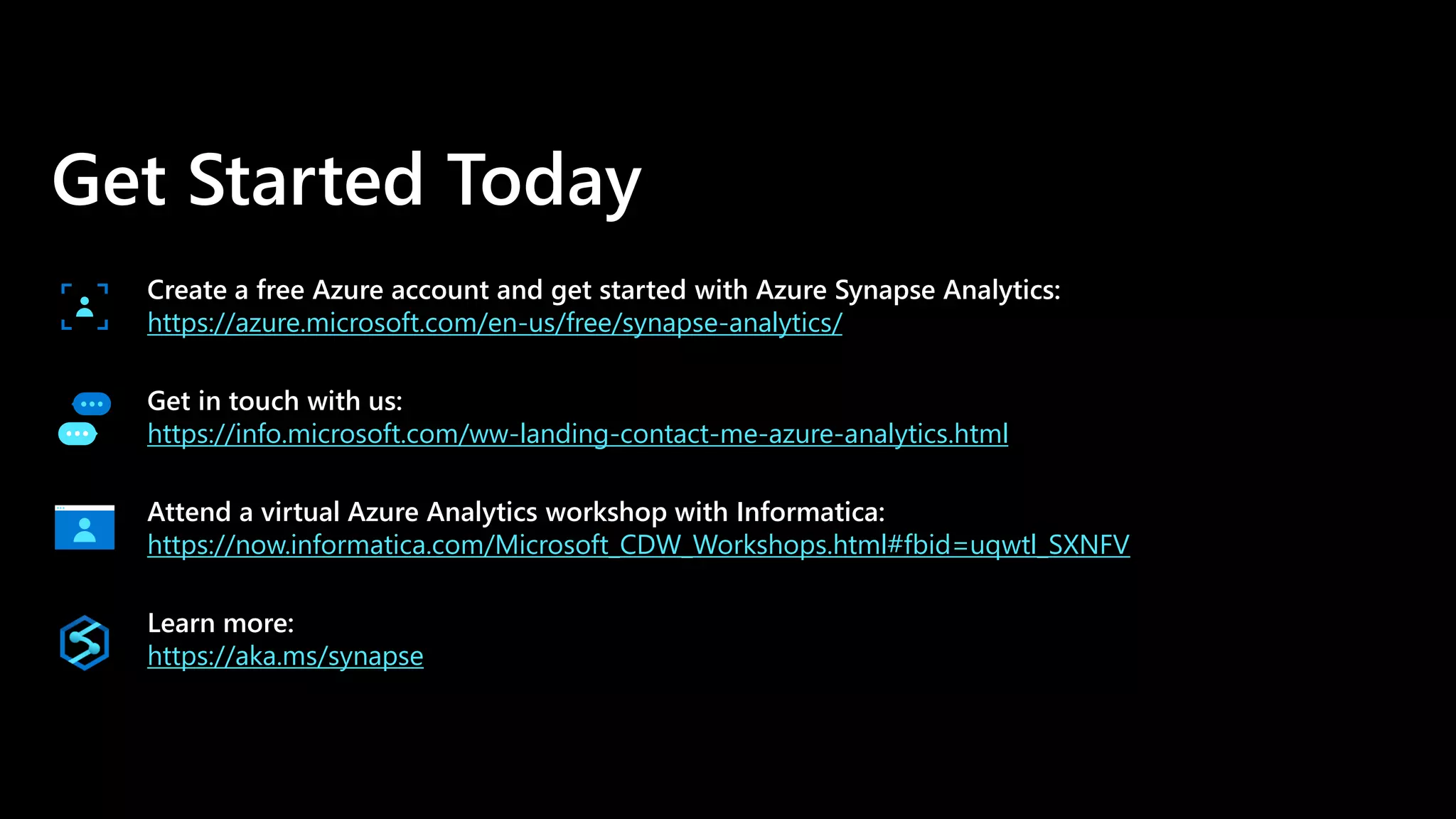 Get Started Today
Create a free Azure account and get started with Azure Synapse Analytics:
https://azure.microsoft.com/en-us/free/synapse-analytics/
Get in touch with us:
https://info.microsoft.com/ww-landing-contact-me-azure-analytics.html
Attend a virtual Azure Analytics workshop with Informatica:
https://now.informatica.com/Microsoft_CDW_Workshops.html#fbid=uqwtl_SXNFV
Learn more:
https://aka.ms/synapse
 
