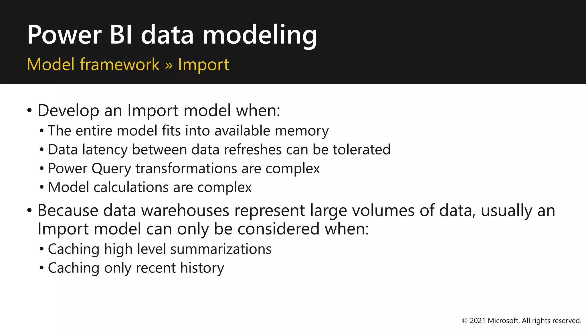 Power BI data modeling
Model framework » Import
• Develop an Import model when:
• The entire model fits into available memory
• Data latency between data refreshes can be tolerated
• Power Query transformations are complex
• Model calculations are complex
• Because data warehouses represent large volumes of data, usually an
Import model can only be considered when:
• Caching high level summarizations
• Caching only recent history
© 2021 Microsoft. All rights reserved.
 