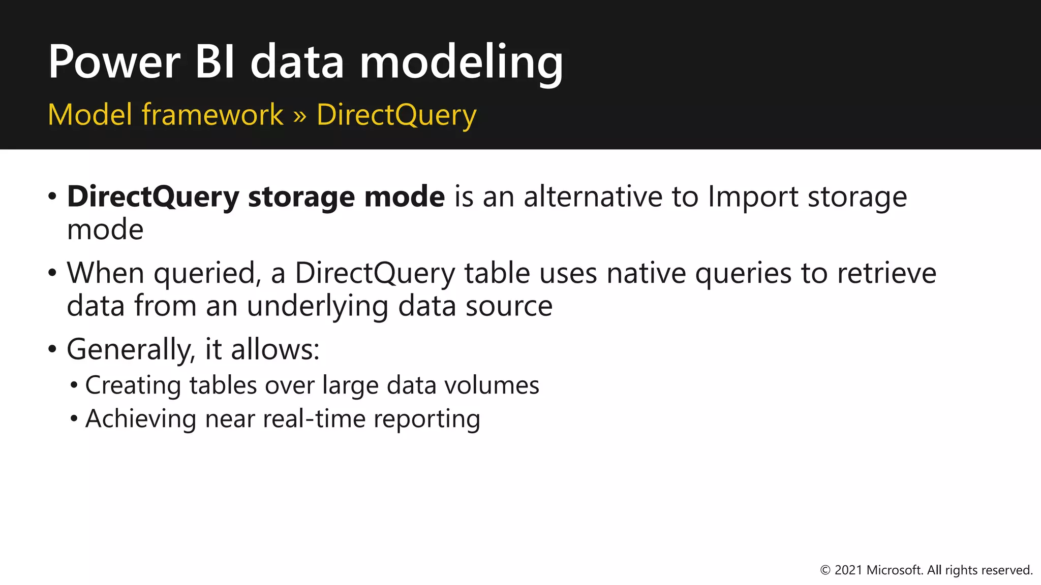 Power BI data modeling
Model framework » DirectQuery
• DirectQuery storage mode is an alternative to Import storage
mode
• When queried, a DirectQuery table uses native queries to retrieve
data from an underlying data source
• Generally, it allows:
• Creating tables over large data volumes
• Achieving near real-time reporting
© 2021 Microsoft. All rights reserved.
 