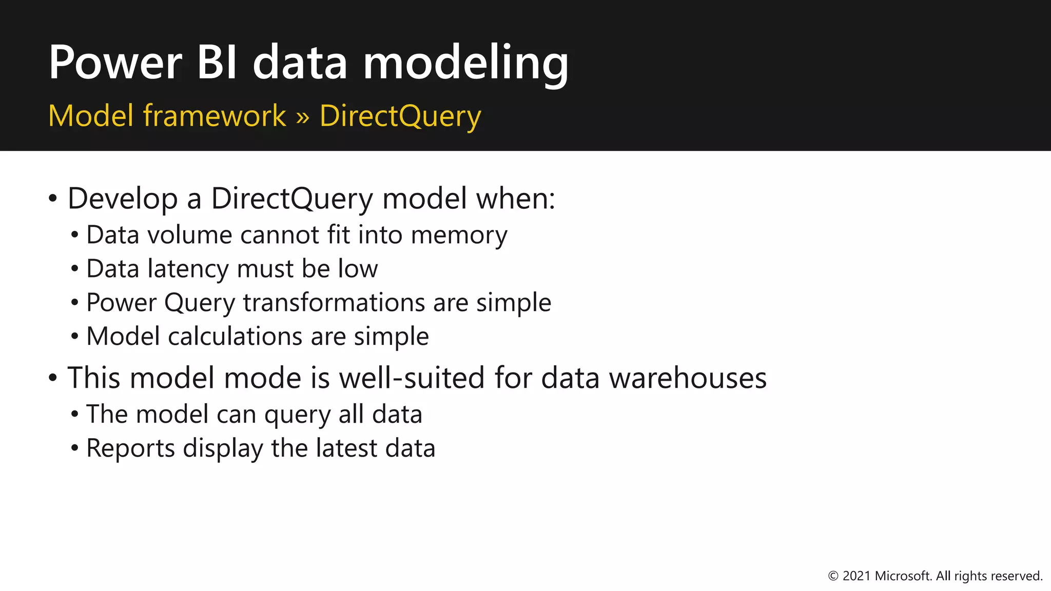 Power BI data modeling
Model framework » DirectQuery
• Develop a DirectQuery model when:
• Data volume cannot fit into memory
• Data latency must be low
• Power Query transformations are simple
• Model calculations are simple
• This model mode is well-suited for data warehouses
• The model can query all data
• Reports display the latest data
© 2021 Microsoft. All rights reserved.
 