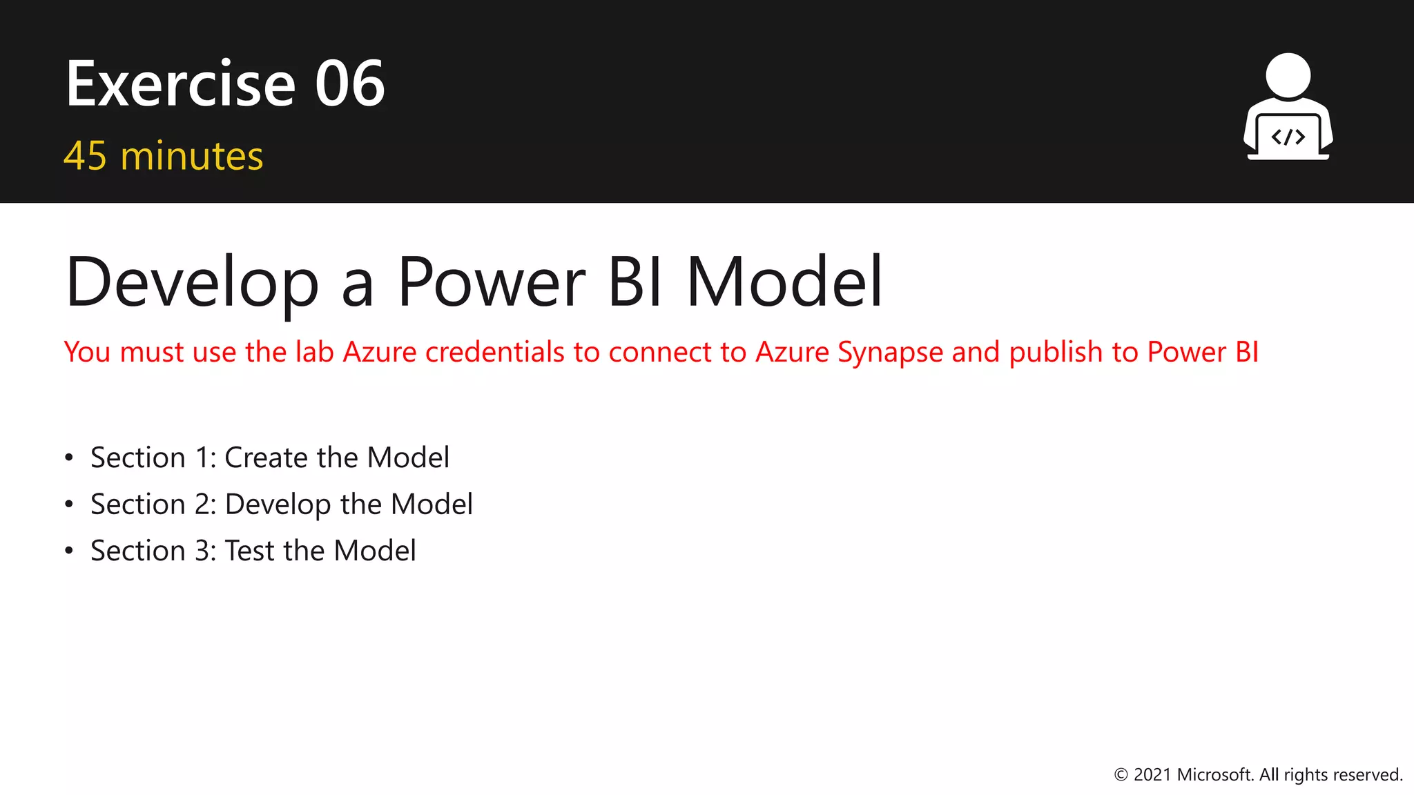 Exercise 06
45 minutes
Develop a Power BI Model
You must use the lab Azure credentials to connect to Azure Synapse and publish to Power BI
• Section 1: Create the Model
• Section 2: Develop the Model
• Section 3: Test the Model
© 2021 Microsoft. All rights reserved.
 