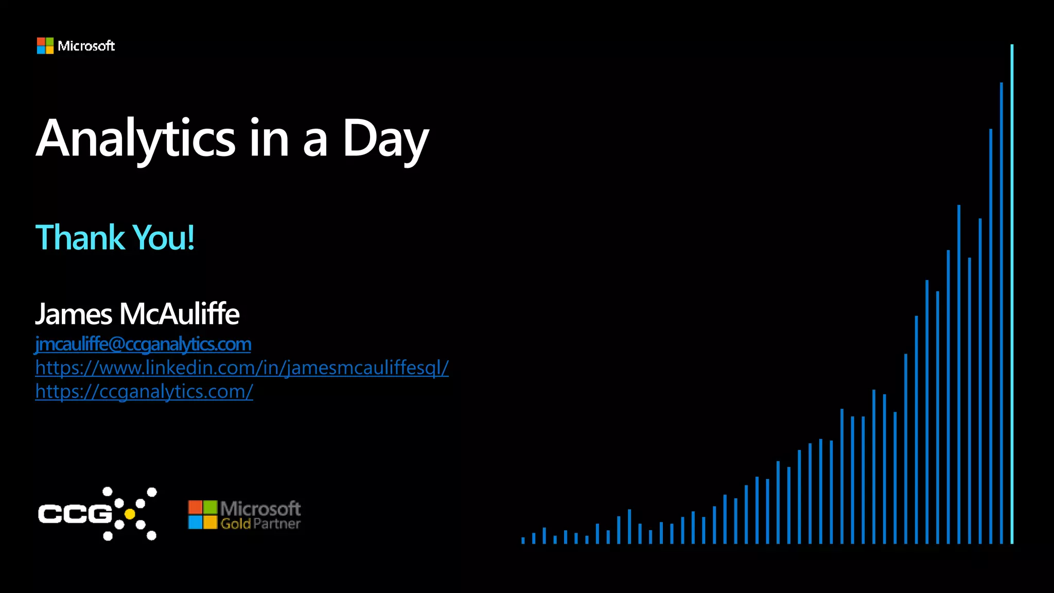 Analytics in a Day
Thank You!
James McAuliffe
jmcauliffe@ccganalytics.com
https://www.linkedin.com/in/jamesmcauliffesql/
https://ccganalytics.com/
 