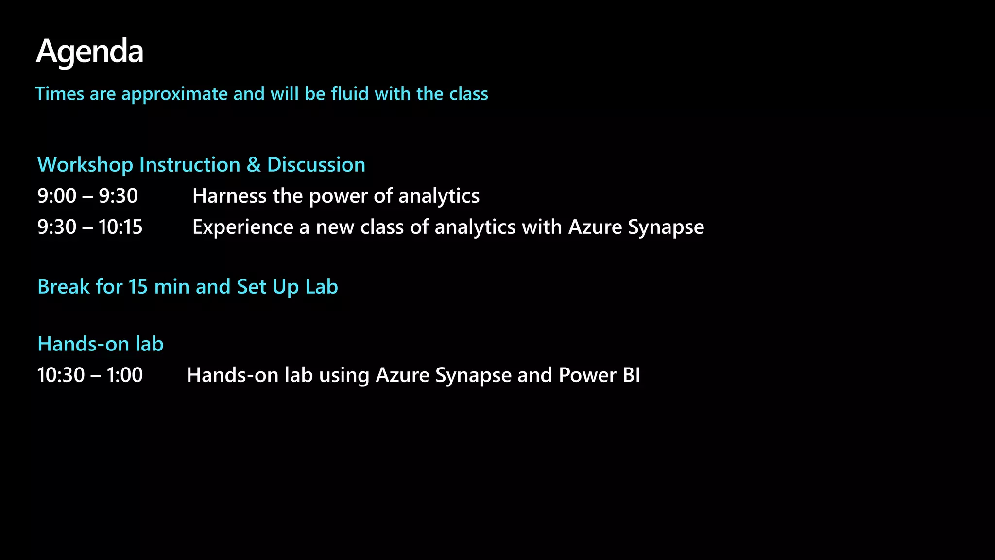 Agenda
Workshop Instruction & Discussion
9:00 – 9:30 Harness the power of analytics
9:30 – 10:15 Experience a new class of analytics with Azure Synapse
Break for 15 min and Set Up Lab
Hands-on lab
10:30 – 1:00 Hands-on lab using Azure Synapse and Power BI
Times are approximate and will be fluid with the class
 