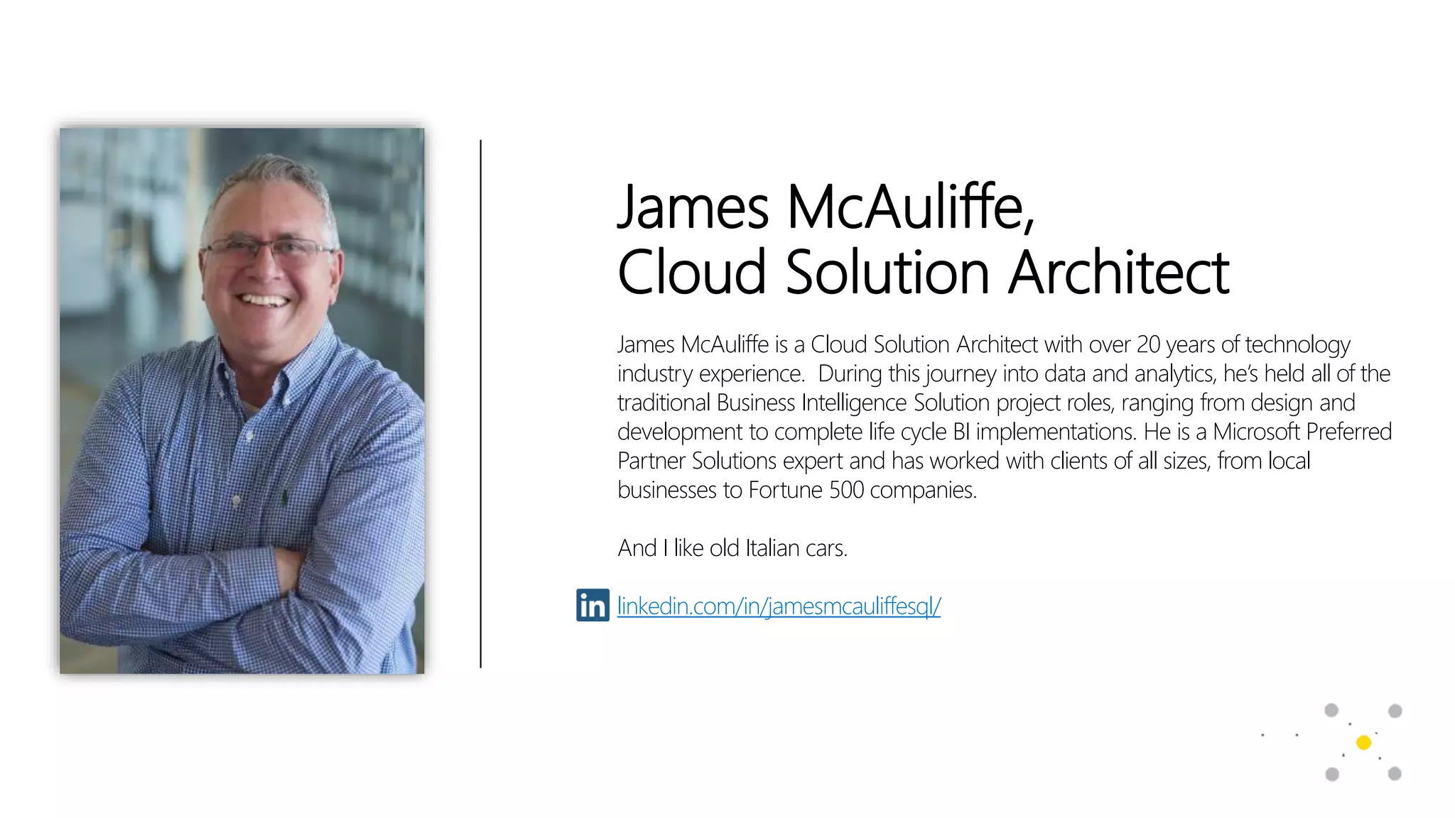James McAuliffe,
Cloud Solution Architect
James McAuliffe is a Cloud Solution Architect with over 20 years of technology
industry experience. During this journey into data and analytics, he’s held all of the
traditional Business Intelligence Solution project roles, ranging from design and
development to complete life cycle BI implementations. He is a Microsoft Preferred
Partner Solutions expert and has worked with clients of all sizes, from local
businesses to Fortune 500 companies.
And I like old Italian cars.
linkedin.com/in/jamesmcauliffesql/
 