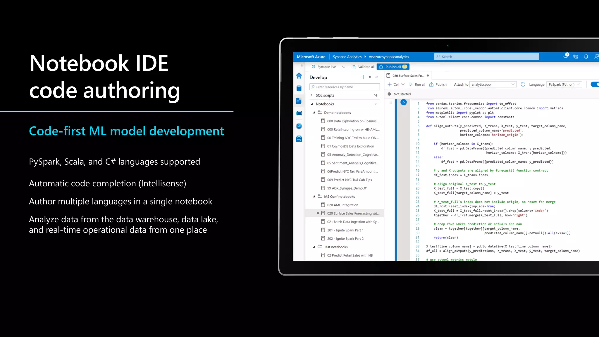 Code-first ML model development
PySpark, Scala, and C# languages supported
Automatic code completion (Intellisense)
Author multiple languages in a single notebook
Analyze data from the data warehouse, data lake,
and real-time operational data from one place
 