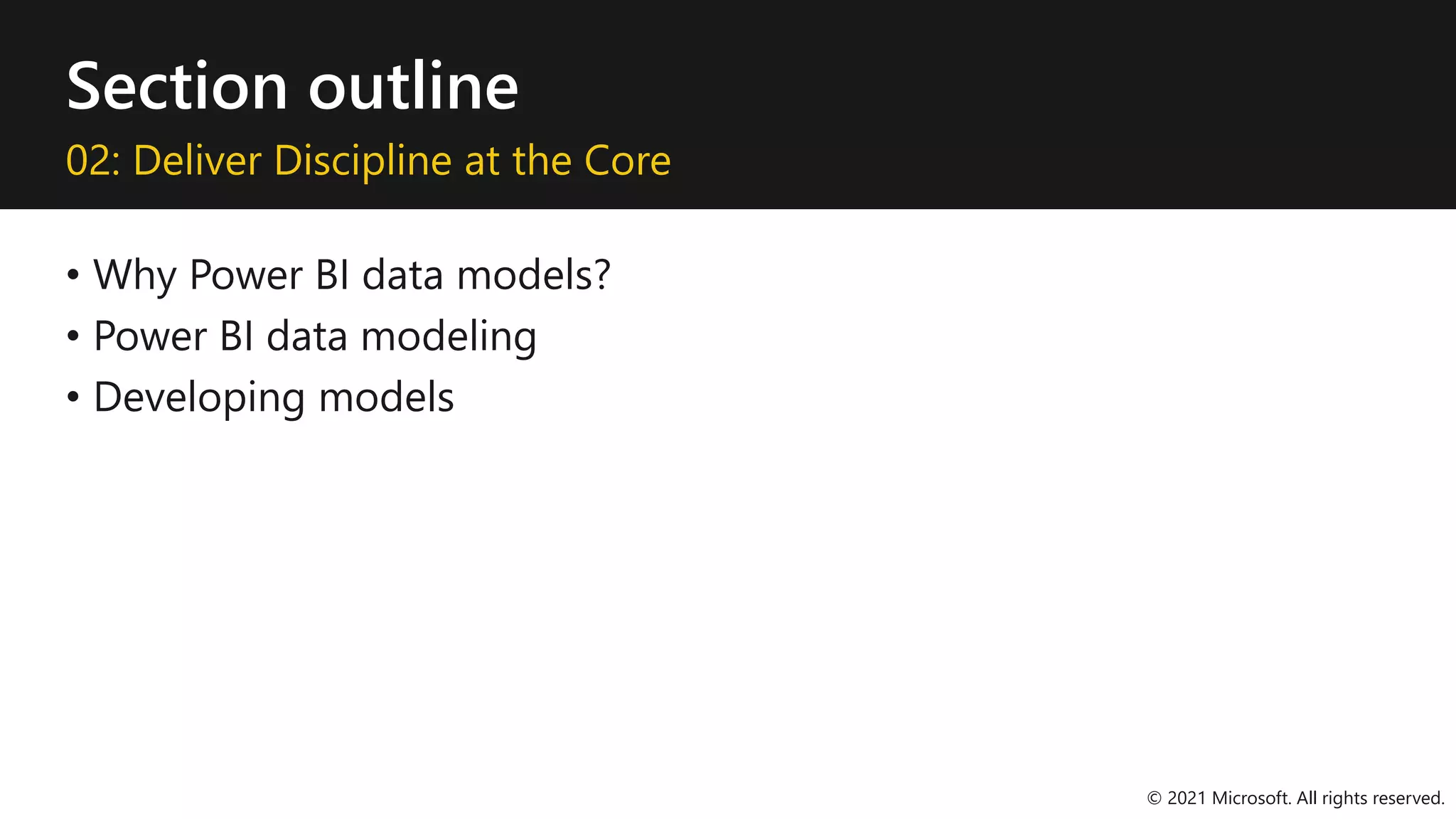 Section outline
02: Deliver Discipline at the Core
• Why Power BI data models?
• Power BI data modeling
• Developing models
© 2021 Microsoft. All rights reserved.
 