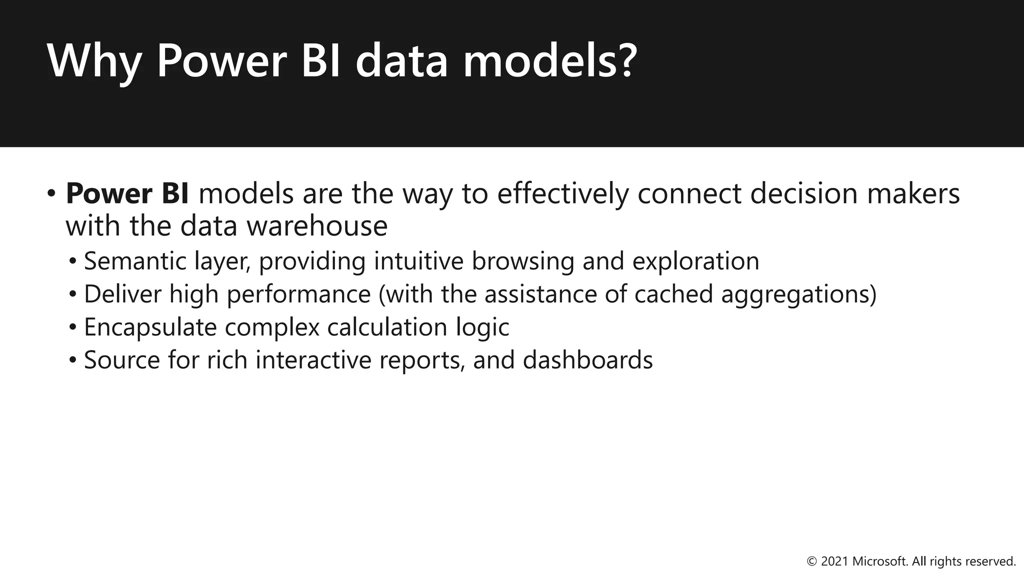 Why Power BI data models?
• Power BI models are the way to effectively connect decision makers
with the data warehouse
• Semantic layer, providing intuitive browsing and exploration
• Deliver high performance (with the assistance of cached aggregations)
• Encapsulate complex calculation logic
• Source for rich interactive reports, and dashboards
© 2021 Microsoft. All rights reserved.
 
