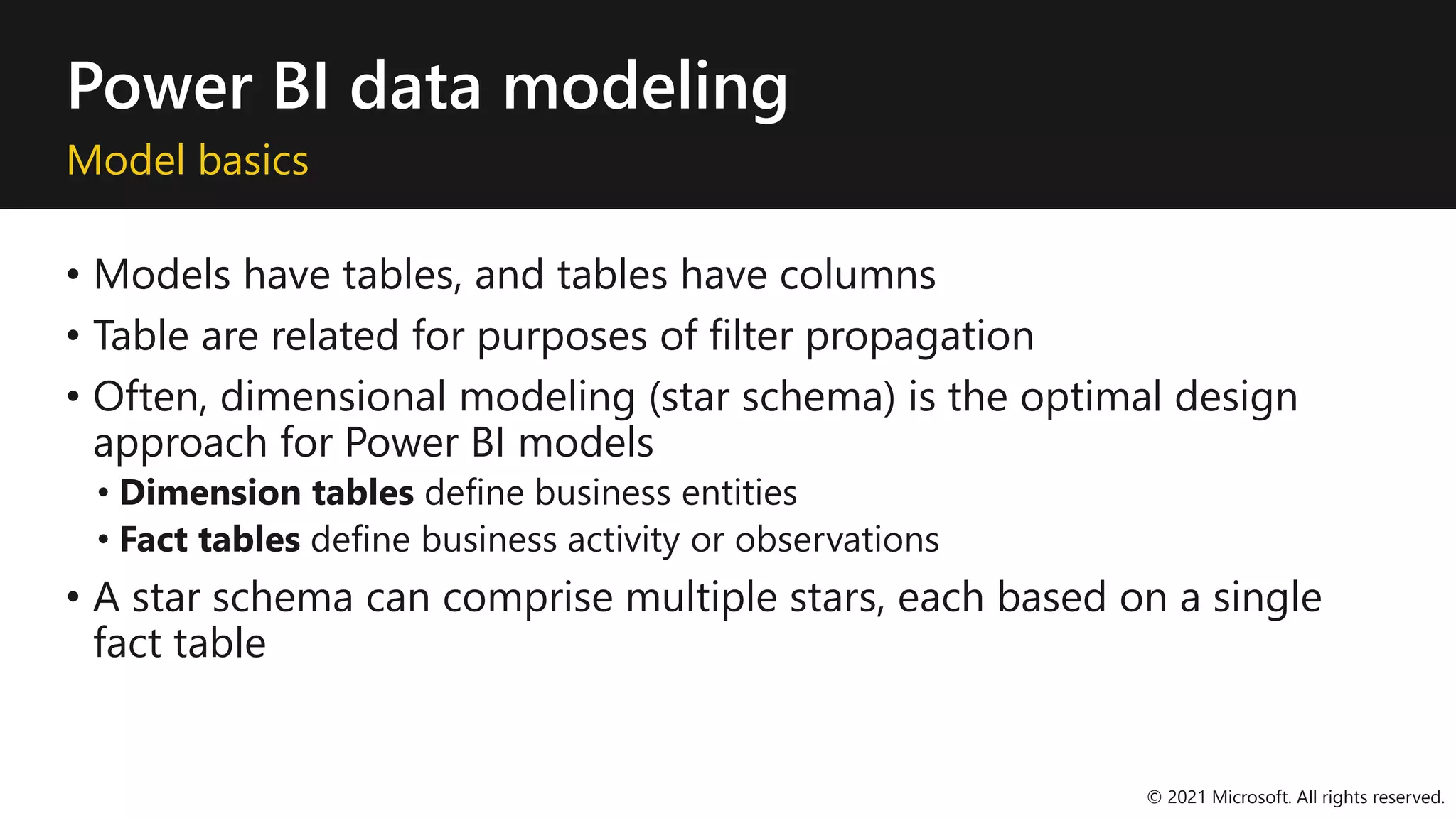 Power BI data modeling
Model basics
• Models have tables, and tables have columns
• Table are related for purposes of filter propagation
• Often, dimensional modeling (star schema) is the optimal design
approach for Power BI models
• Dimension tables define business entities
• Fact tables define business activity or observations
• A star schema can comprise multiple stars, each based on a single
fact table
© 2021 Microsoft. All rights reserved.
 