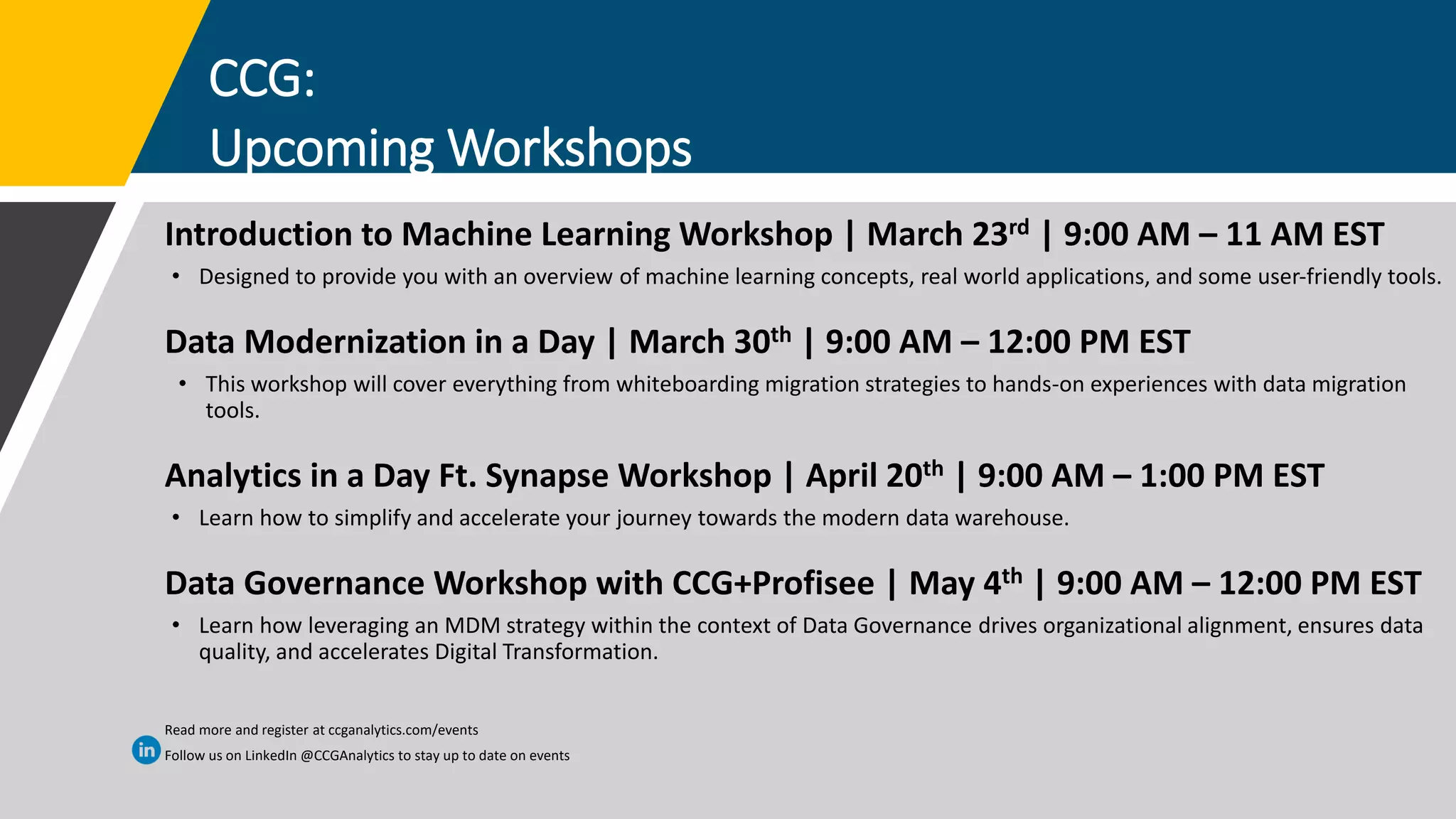 CCG:
Upcoming Workshops
Introduction to Machine Learning Workshop | March 23rd | 9:00 AM – 11 AM EST
• Designed to provide you with an overview of machine learning concepts, real world applications, and some user-friendly tools.
Data Modernization in a Day | March 30th | 9:00 AM – 12:00 PM EST
• This workshop will cover everything from whiteboarding migration strategies to hands-on experiences with data migration
tools.
Analytics in a Day Ft. Synapse Workshop | April 20th | 9:00 AM – 1:00 PM EST
• Learn how to simplify and accelerate your journey towards the modern data warehouse.
Data Governance Workshop with CCG+Profisee | May 4th | 9:00 AM – 12:00 PM EST
• Learn how leveraging an MDM strategy within the context of Data Governance drives organizational alignment, ensures data
quality, and accelerates Digital Transformation.
Read more and register at ccganalytics.com/events
Follow us on LinkedIn @CCGAnalytics to stay up to date on events
 