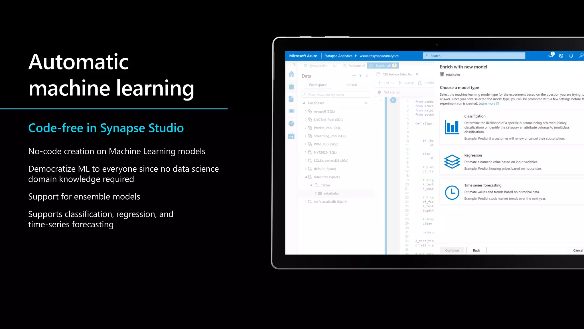 Code-free in Synapse Studio
No-code creation on Machine Learning models
Democratize ML to everyone since no data science
domain knowledge required
Support for ensemble models
Supports classification, regression, and
time-series forecasting
 