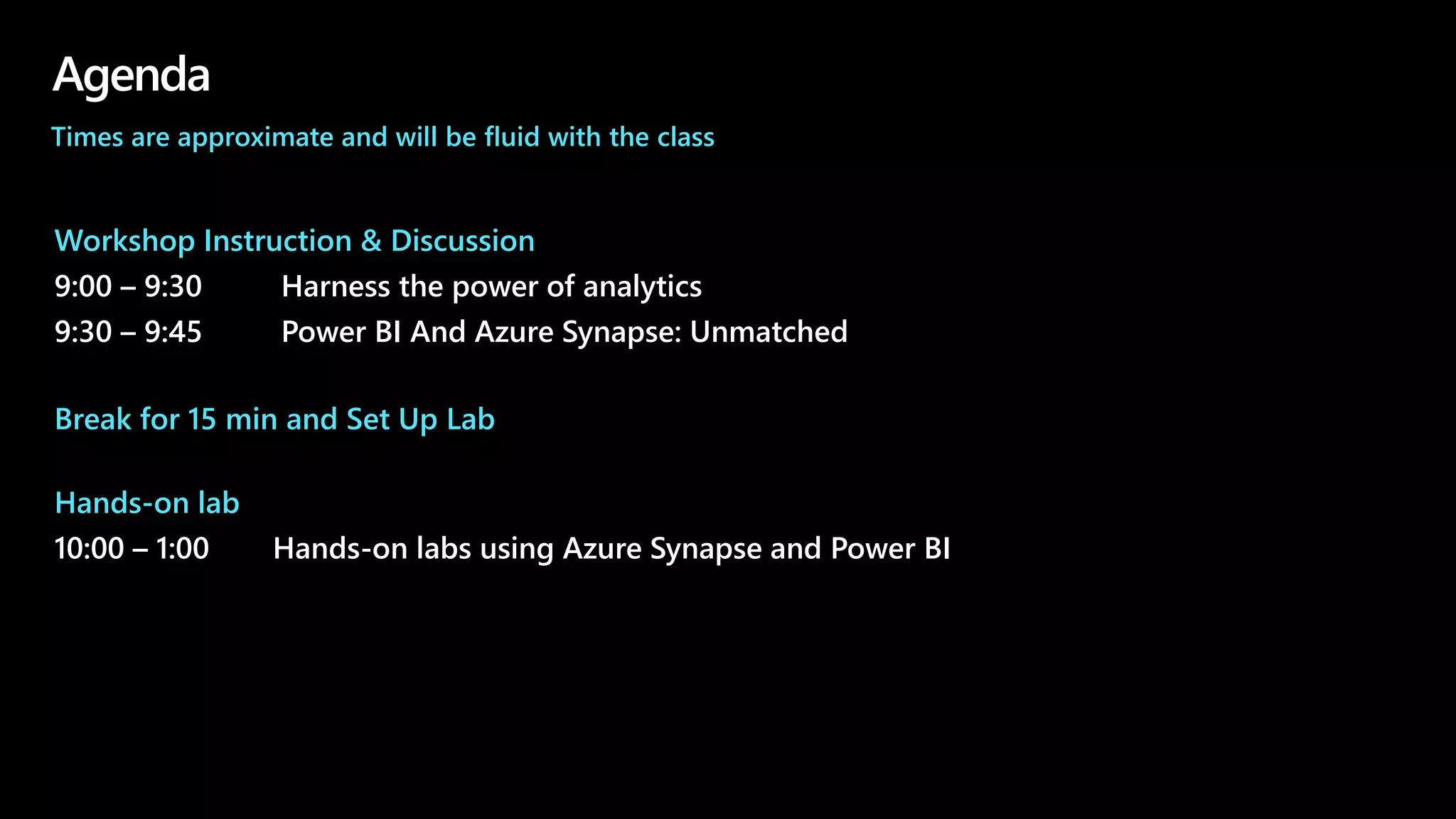 Agenda
Workshop Instruction & Discussion
9:00 – 9:30 Harness the power of analytics
9:30 – 9:45 Power BI And Azure Synapse: Unmatched
Break for 15 min and Set Up Lab
Hands-on lab
10:00 – 1:00 Hands-on labs using Azure Synapse and Power BI
Times are approximate and will be fluid with the class
 