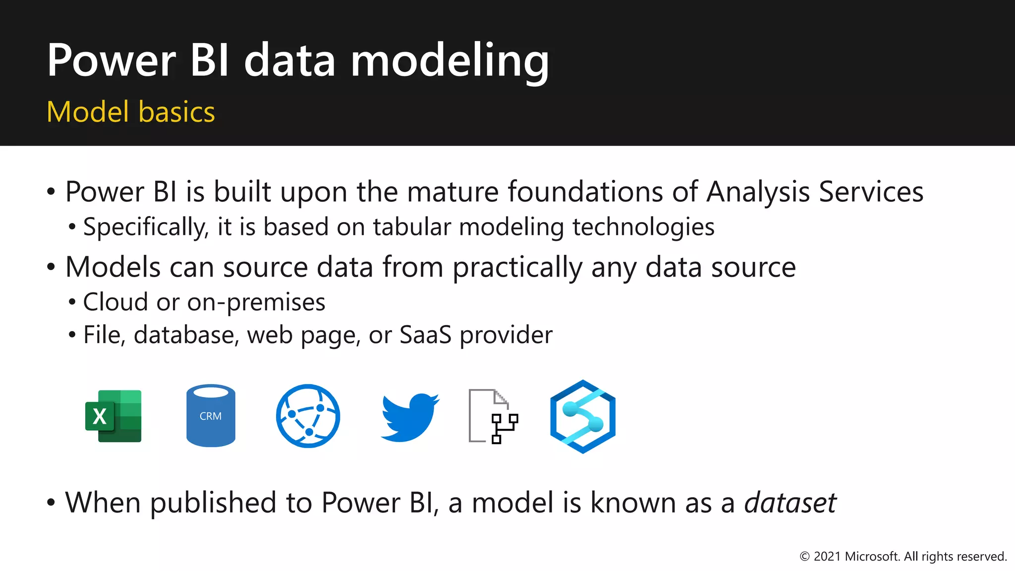 Power BI data modeling
Model basics
• Power BI is built upon the mature foundations of Analysis Services
• Specifically, it is based on tabular modeling technologies
• Models can source data from practically any data source
• Cloud or on-premises
• File, database, web page, or SaaS provider
• When published to Power BI, a model is known as a dataset
CRM
© 2021 Microsoft. All rights reserved.
 
