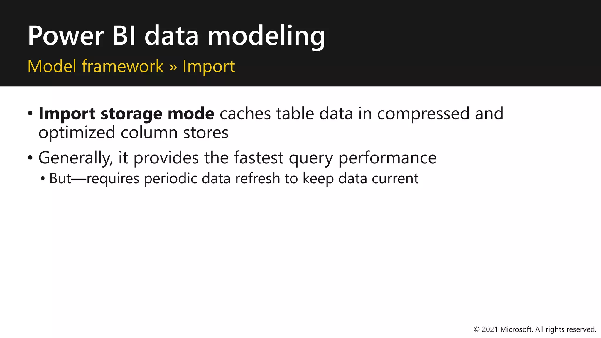Power BI data modeling
Model framework » Import
• Import storage mode caches table data in compressed and
optimized column stores
• Generally, it provides the fastest query performance
• But—requires periodic data refresh to keep data current
© 2021 Microsoft. All rights reserved.
 