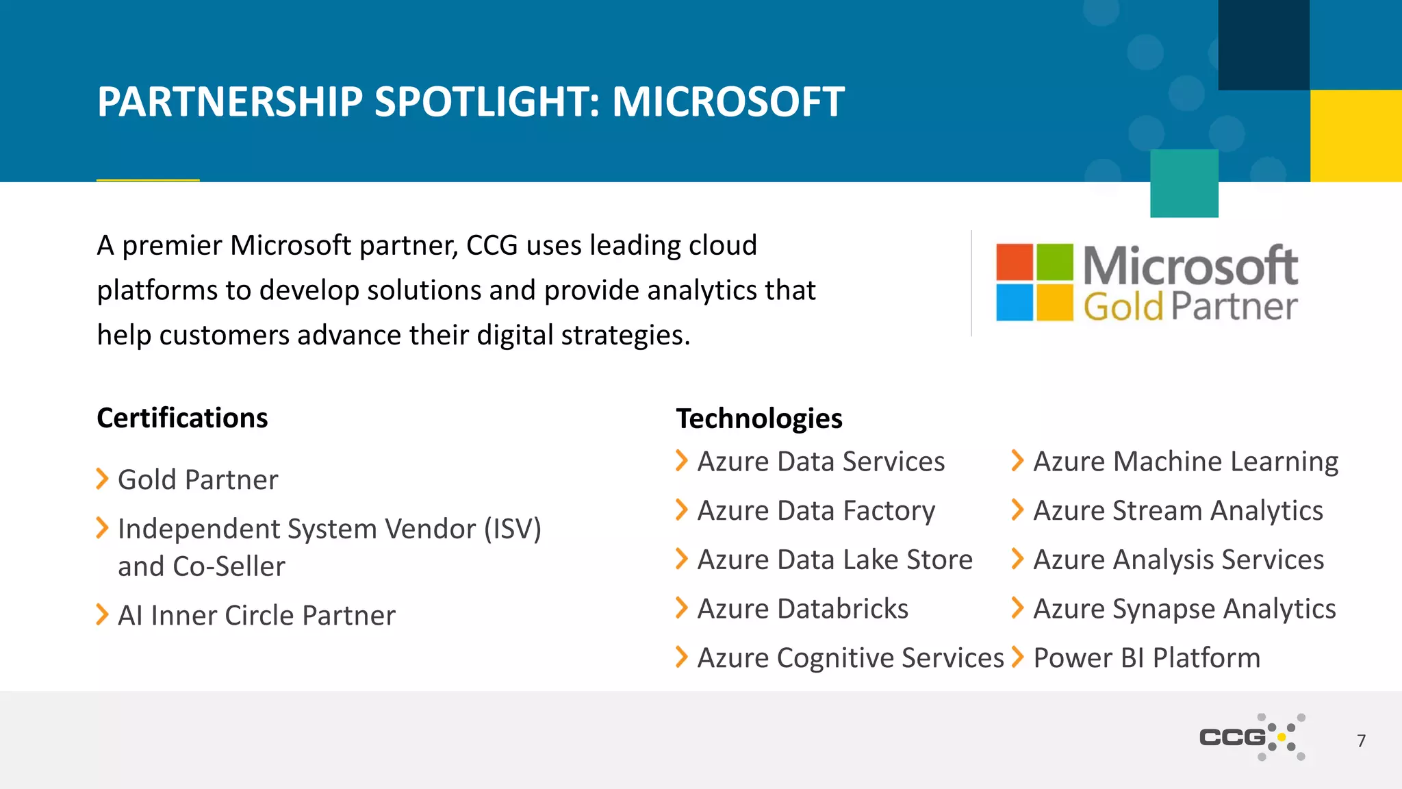 A premier Microsoft partner, CCG uses leading cloud
platforms to develop solutions and provide analytics that
help customers advance their digital strategies.
7
PARTNERSHIP SPOTLIGHT: MICROSOFT
Certifications
Gold Partner
Independent System Vendor (ISV)
and Co-Seller
AI Inner Circle Partner
Technologies
Azure Data Services
Azure Data Factory
Azure Data Lake Store
Azure Databricks
Azure Cognitive Services
Azure Machine Learning
Azure Stream Analytics
Azure Analysis Services
Azure Synapse Analytics
Power BI Platform
 