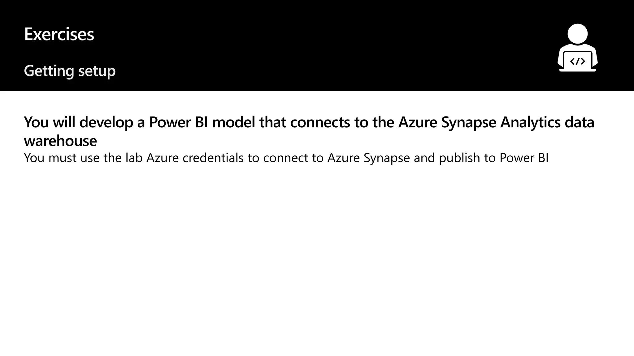 Exercises
Getting setup
You will develop a Power BI model that connects to the Azure Synapse Analytics data
warehouse
You must use the lab Azure credentials to connect to Azure Synapse and publish to Power BI
© 2021 Microsoft. All rights reserved.
 